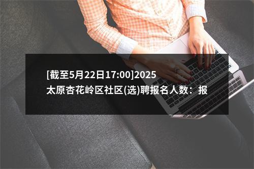 [截至5月22日17:00]2025太原杏花岭区社区(选)聘报名人数：报名1868人 过审1159人 图片