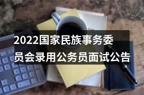 2022国家民族事务委员会录用公务员面试公告 图片