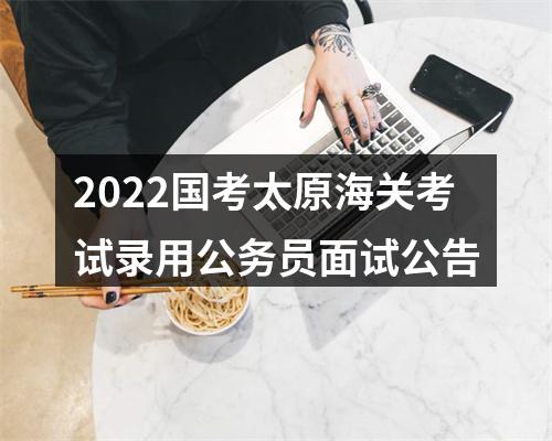 2022国考太原海关考试录用公务员面试公告 图片