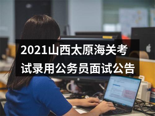 2021山西太原海关考试录用公务员面试公告 图片