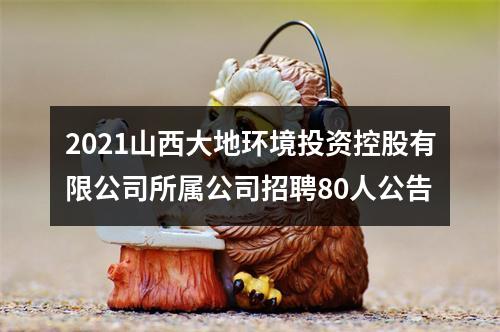 2021山西大地环境投资控股有限公司所属公司招聘80人公告 图片